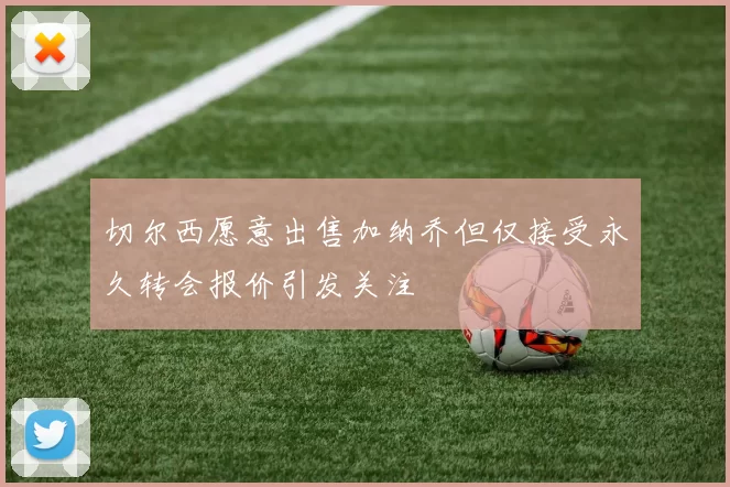切尔西愿意出售加纳乔但仅接受永久转会报价引发关注