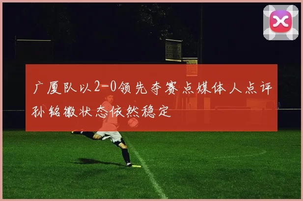 广厦队以2-0领先夺赛点媒体人点评孙铭徽状态依然稳定