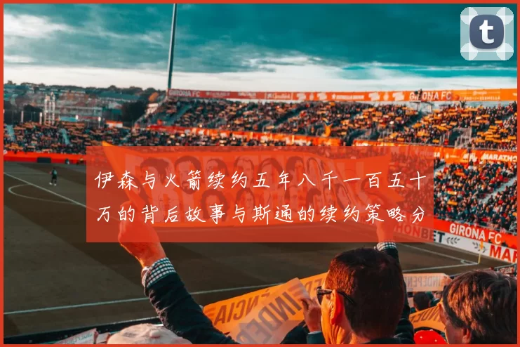 伊森与火箭续约五年八千一百五十万的背后故事与斯通的续约策略分析