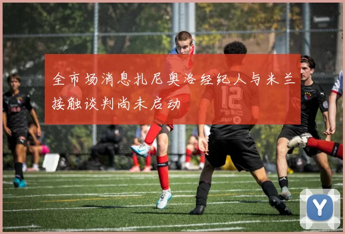 全市场消息扎尼奥洛经纪人与米兰接触谈判尚未启动