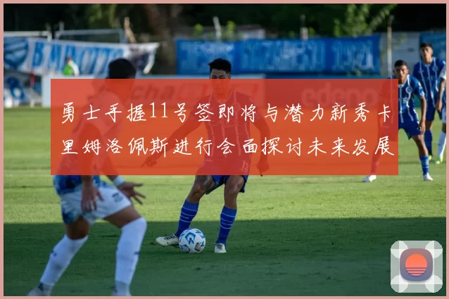 勇士手握11号签即将与潜力新秀卡里姆洛佩斯进行会面探讨未来发展