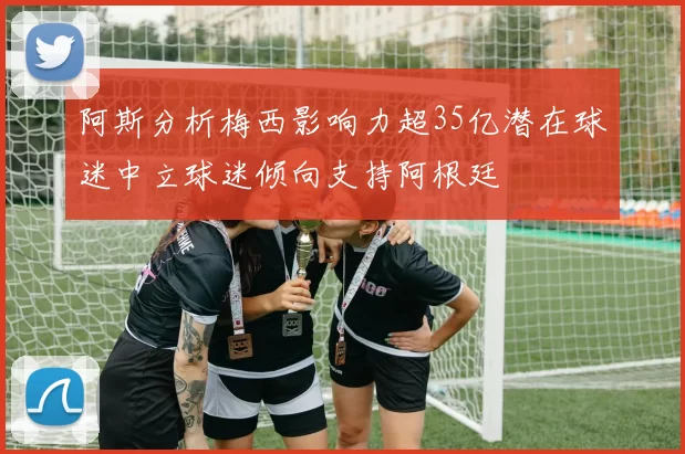 阿斯分析梅西影响力超35亿潜在球迷中立球迷倾向支持阿根廷