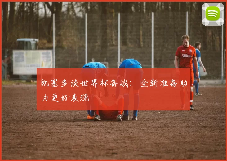 凯塞多谈世界杯备战：全新准备助力更好表现