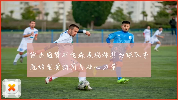 徐杰盛赞布伦森表现称其为球队夺冠的重要拼图与核心力量