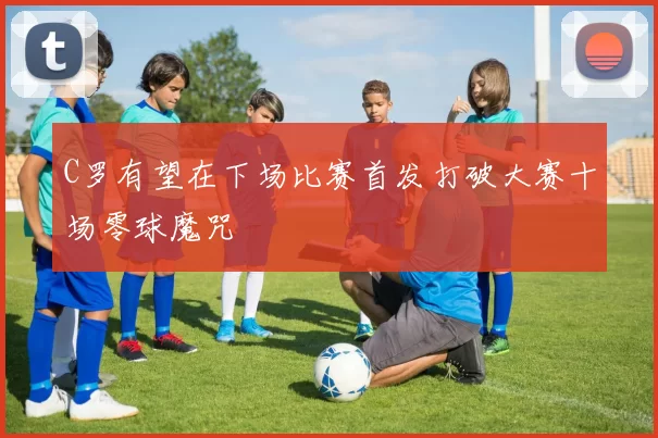C罗有望在下场比赛首发打破大赛十场零球魔咒