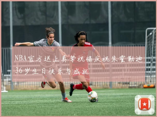 NBA官方送上真挚祝福庆祝朱霍勒迪36岁生日快乐与成就