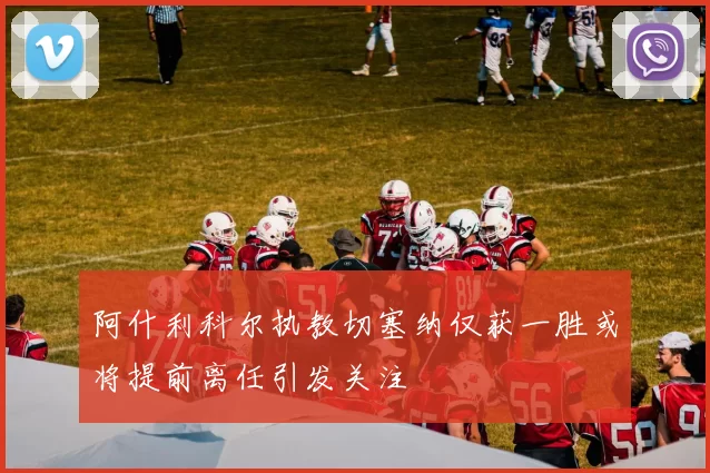 阿什利科尔执教切塞纳仅获一胜或将提前离任引发关注