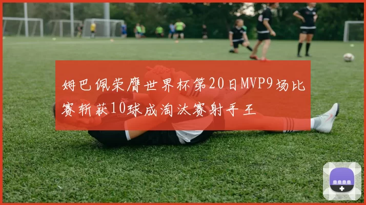 姆巴佩荣膺世界杯第20日MVP9场比赛斩获10球成淘汰赛射手王
