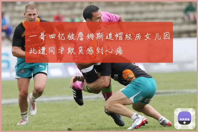 一哥回忆被詹姆斯追帽经历女儿因此遭同学欺负感到心痛