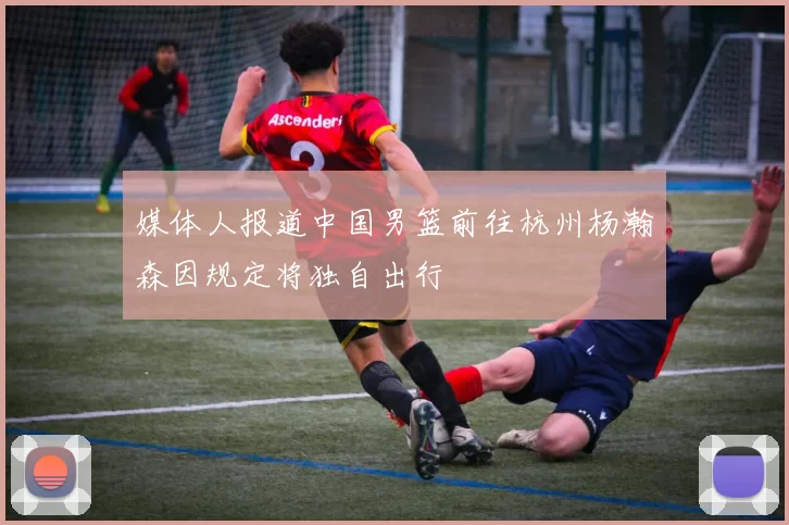 媒体人报道中国男篮前往杭州杨瀚森因规定将独自出行