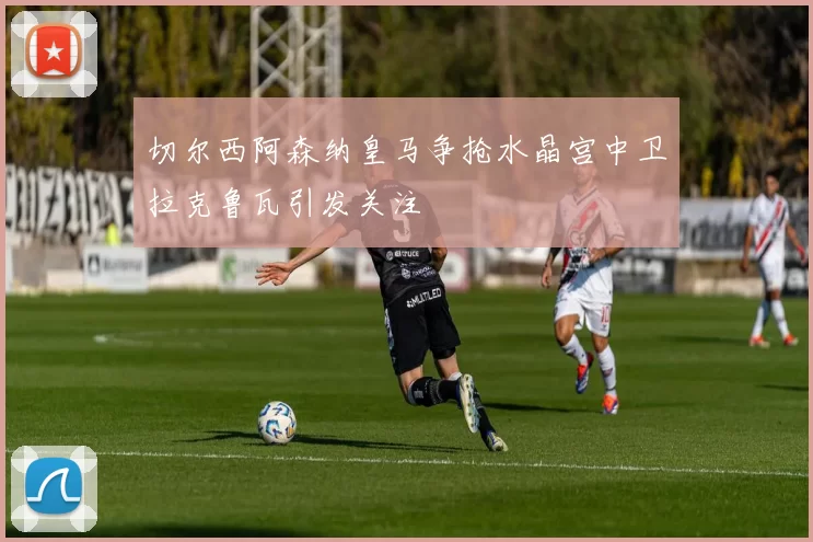 切尔西阿森纳皇马争抢水晶宫中卫拉克鲁瓦引发关注