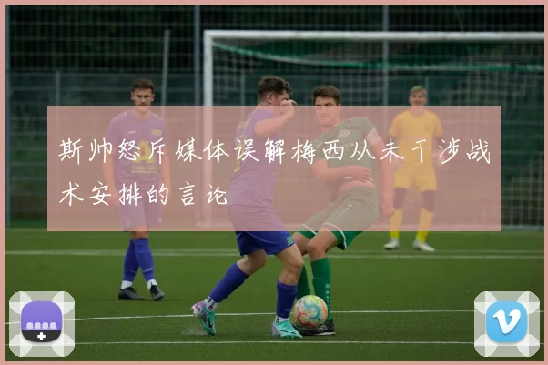 斯帅怒斥媒体误解梅西从未干涉战术安排的言论