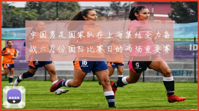中国男足国家队在上海集结全力备战六月份国际比赛日的两场重要赛事