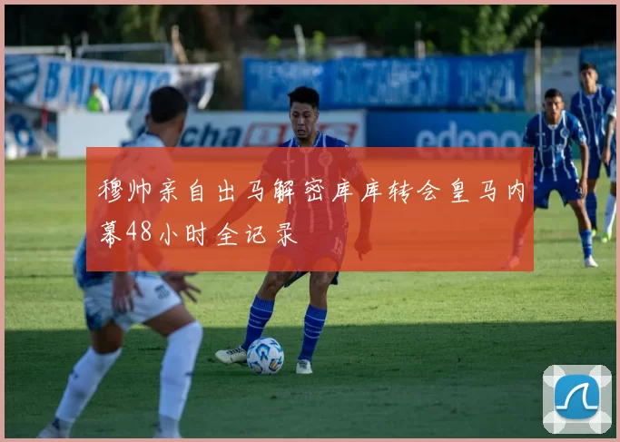 穆帅亲自出马解密库库转会皇马内幕48小时全记录