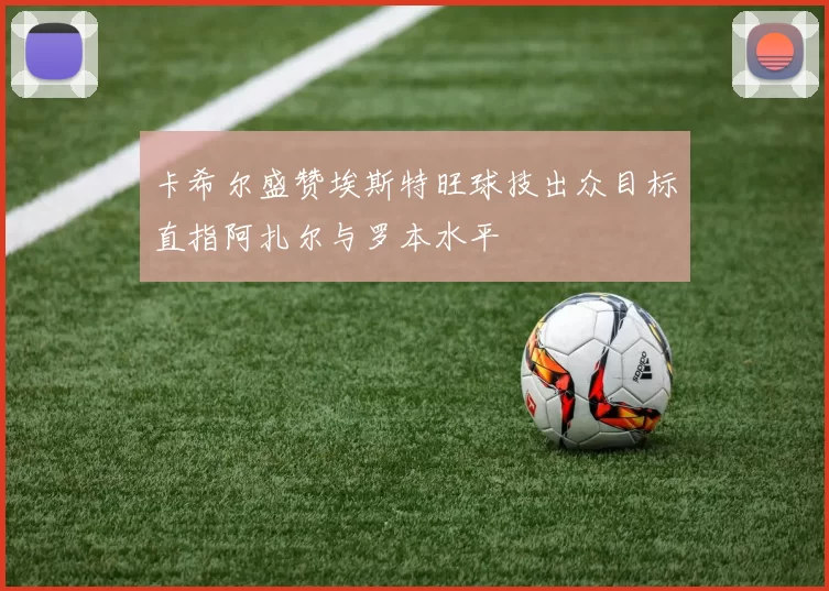 卡希尔盛赞埃斯特旺球技出众目标直指阿扎尔与罗本水平