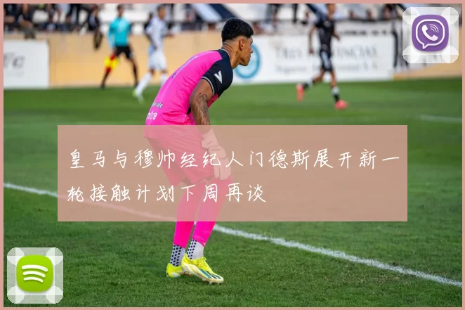 皇马与穆帅经纪人门德斯展开新一轮接触计划下周再谈